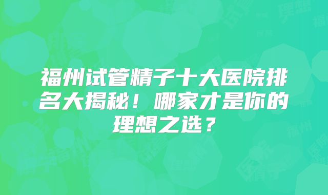 福州试管精子十大医院排名大揭秘！哪家才是你的理想之选？