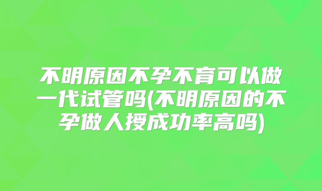 不明原因不孕不育可以做一代试管吗(不明原因的不孕做人授成功率高吗)