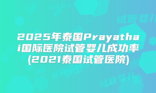 2025年泰国Prayathai国际医院试管婴儿成功率(2021泰国试管医院)