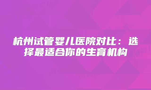 杭州试管婴儿医院对比：选择最适合你的生育机构