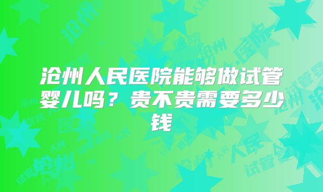 沧州人民医院能够做试管婴儿吗?贵不贵需要多少钱