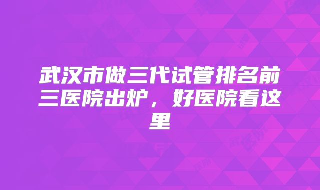 武汉市做三代试管排名前三医院出炉,好医院看这里