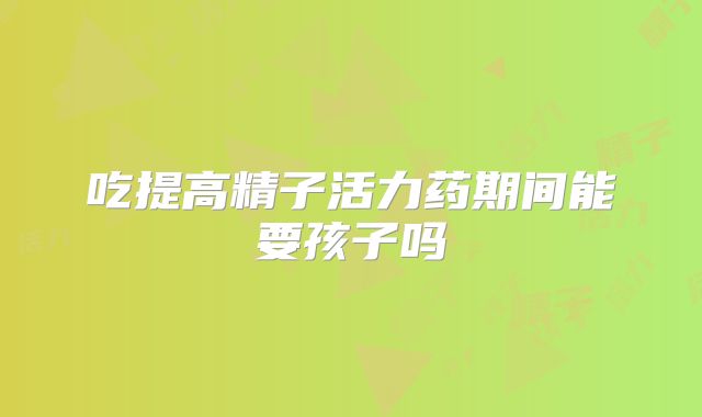 吃提高精子活力药期间能要孩子吗