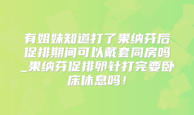 有姐妹知道打了果纳芬后促排期间可以戴套同房吗_果纳芬促排卵针打完要卧床休息吗！