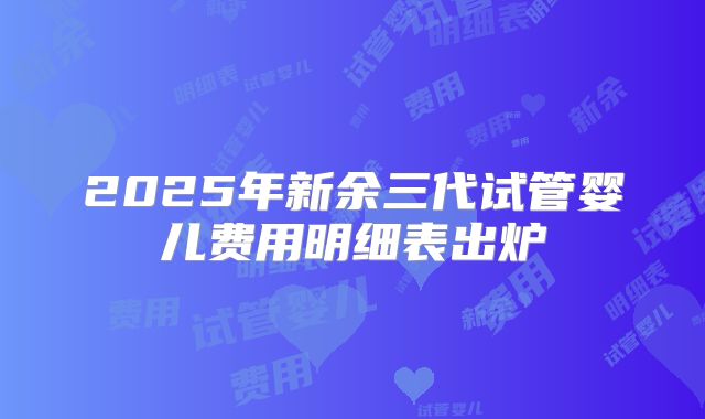 2025年新余三代试管婴儿费用明细表出炉