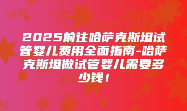 2025前往哈萨克斯坦试管婴儿费用全面指南-哈萨克斯坦做试管婴儿需要多少钱！