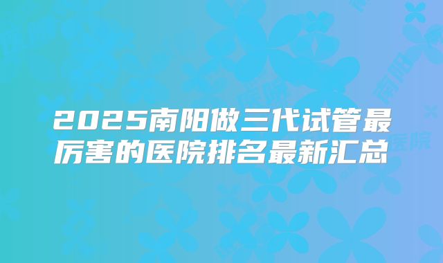 2025南阳做三代试管最厉害的医院排名最新汇总