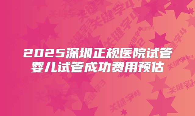 2025深圳正规医院试管婴儿试管成功费用预估