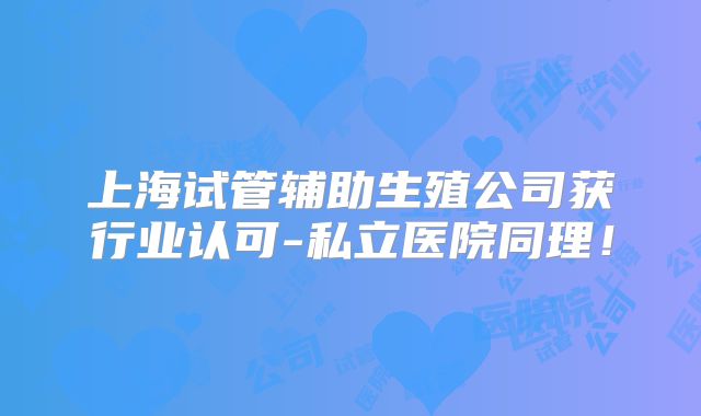 上海试管辅助生殖公司获行业认可-私立医院同理！