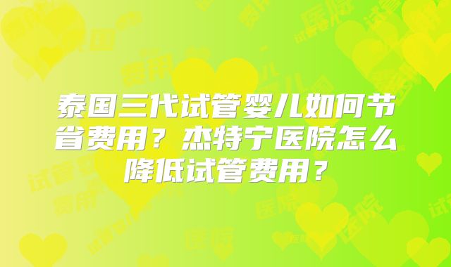泰国三代试管婴儿如何节省费用？杰特宁医院怎么降低试管费用？