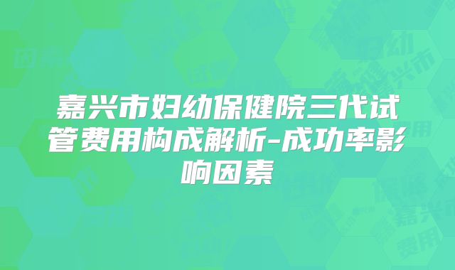 嘉兴市妇幼保健院三代试管费用构成解析-成功率影响因素