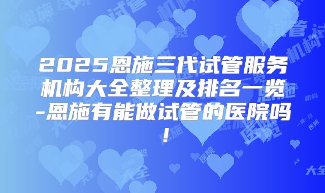 2025恩施三代试管服务机构大全整理及排名一览-恩施有能做试管的医院吗!