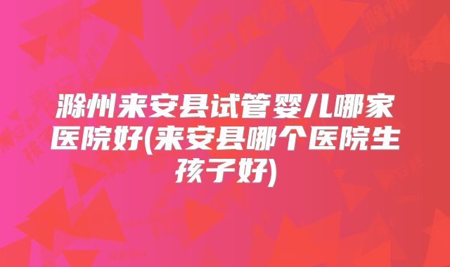 滁州来安县试管婴儿哪家医院好(来安县哪个医院生孩子好)