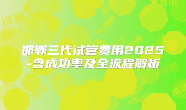 邯郸三代试管费用2025-含成功率及全流程解析