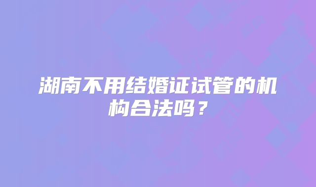 湖南不用结婚证试管的机构合法吗？