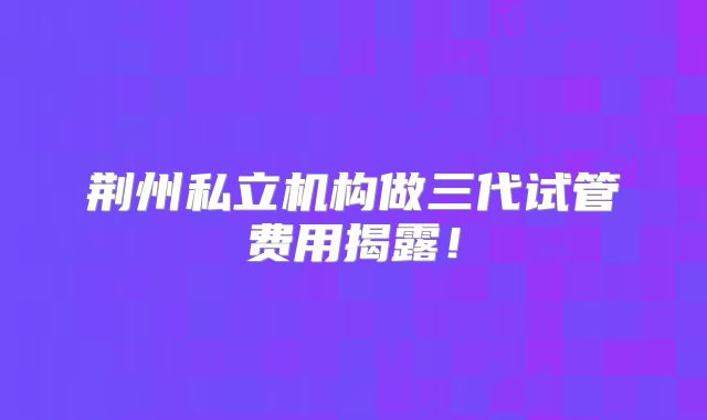 荆州私立机构做三代试管费用揭露！