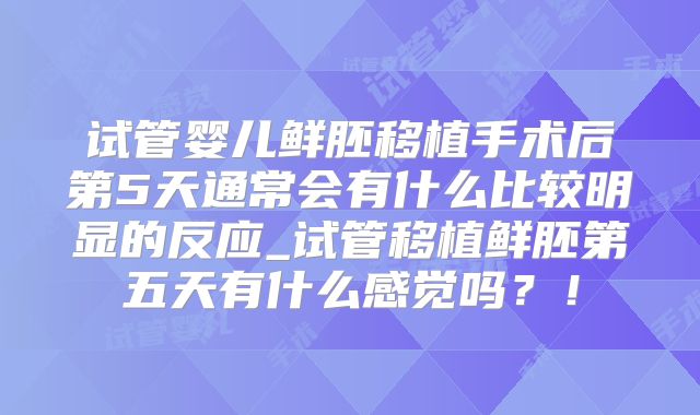 试管婴儿鲜胚移植手术后第5天通常会有什么比较明显的反应_试管移植鲜胚第五天有什么感觉吗?!