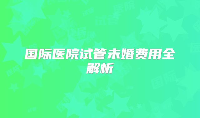 国际医院试管未婚费用全解析