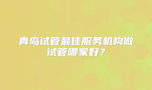 青岛试管最佳服务机构做试管哪家好?