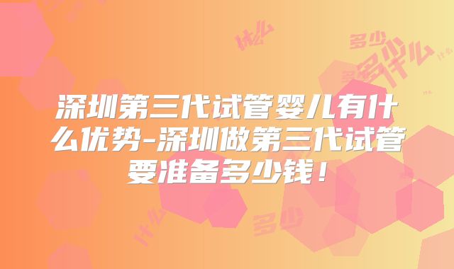 深圳第三代试管婴儿有什么优势-深圳做第三代试管要准备多少钱！