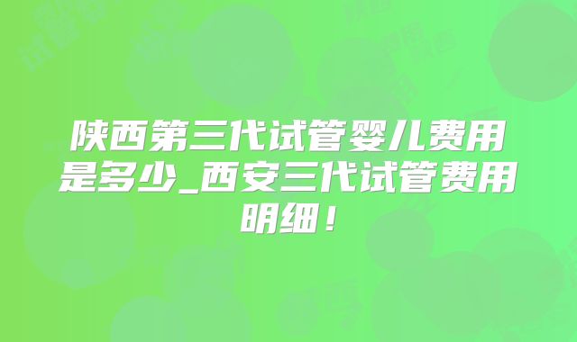 陕西第三代试管婴儿费用是多少_西安三代试管费用明细！