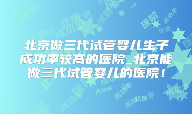 北京做三代试管婴儿生子成功率较高的医院_北京能做三代试管婴儿的医院！