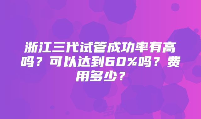浙江三代试管成功率有高吗?可以达到60%吗?费用多少?