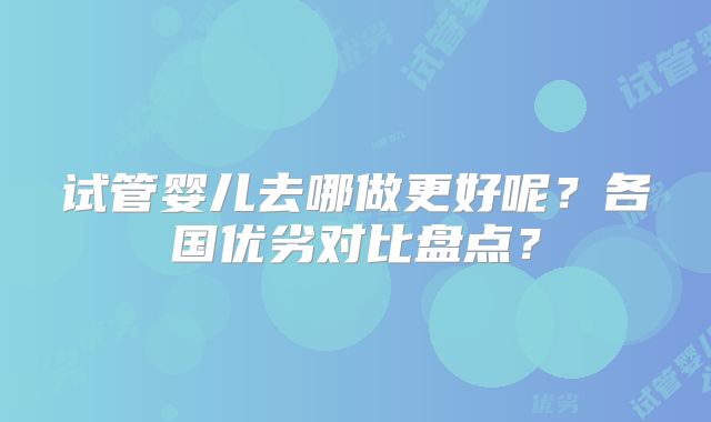 试管婴儿去哪做更好呢?各国优劣对比盘点?