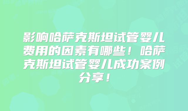 影响哈萨克斯坦试管婴儿费用的因素有哪些！哈萨克斯坦试管婴儿成功案例分享！
