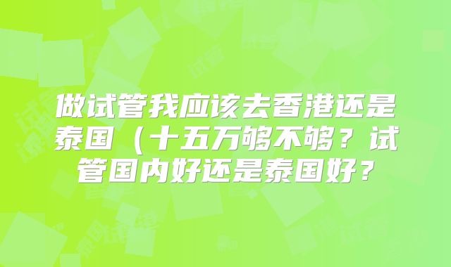 做试管我应该去香港还是泰国(十五万够不够?试管国内好还是泰国好?