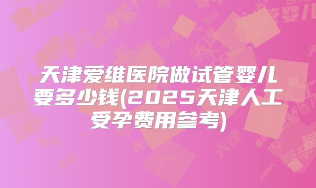 天津爱维医院做试管婴儿要多少钱(2025天津人工受孕费用参考)
