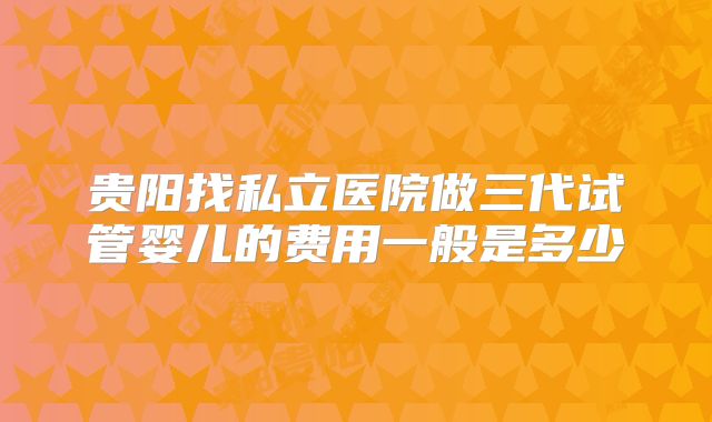 贵阳找私立医院做三代试管婴儿的费用一般是多少