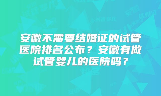 安徽不需要结婚证的试管医院排名公布？安徽有做试管婴儿的医院吗？