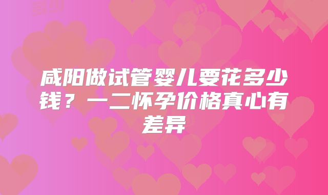 咸阳做试管婴儿要花多少钱？一二怀孕价格真心有差异
