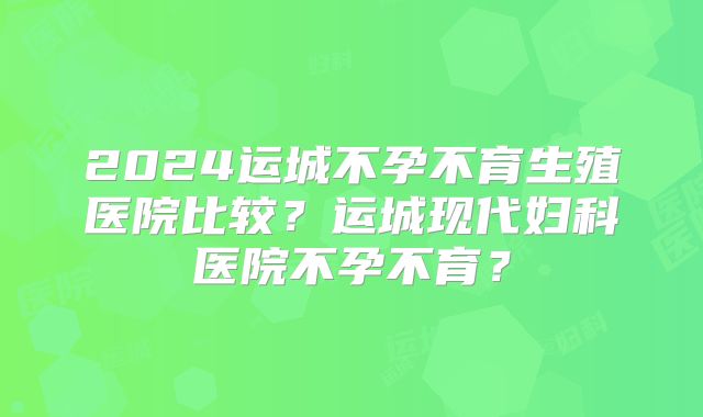 2024运城不孕不育生殖医院比较？运城现代妇科医院不孕不育？