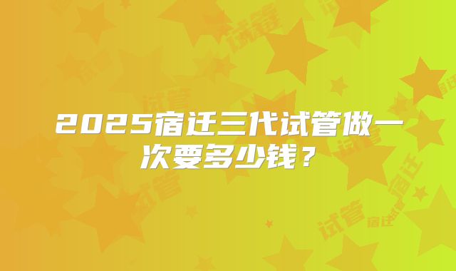 2025宿迁三代试管做一次要多少钱？