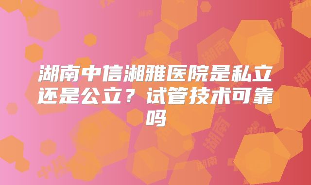 湖南中信湘雅医院是私立还是公立？试管技术可靠吗