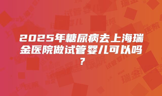 2025年糖尿病去上海瑞金医院做试管婴儿可以吗？