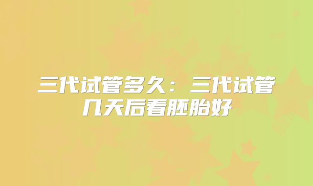 三代试管多久:三代试管几天后看胚胎好