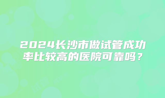2024长沙市做试管成功率比较高的医院可靠吗？