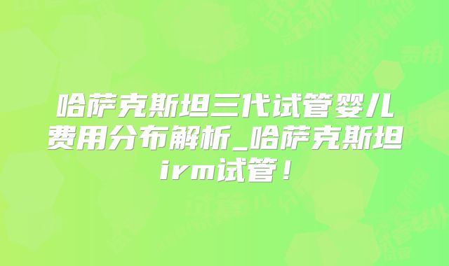 哈萨克斯坦三代试管婴儿费用分布解析_哈萨克斯坦irm试管！