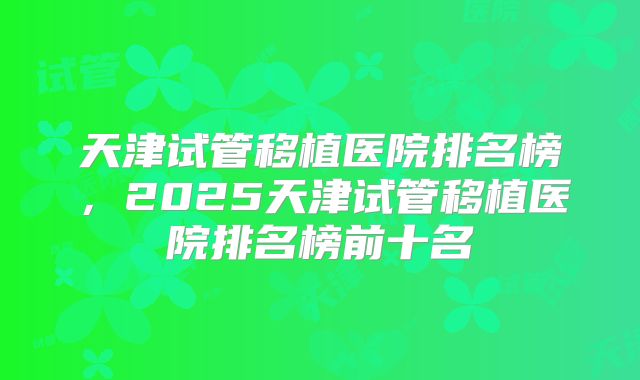 天津试管移植医院排名榜,2025天津试管移植医院排名榜前十名