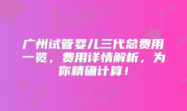 广州试管婴儿三代总费用一览，费用详情解析，为你精确计算！