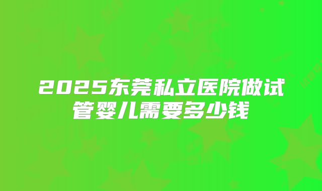 2025东莞私立医院做试管婴儿需要多少钱