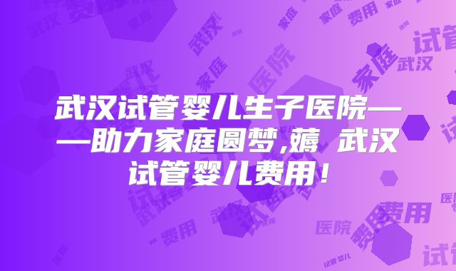 武汉试管婴儿生子医院——助力家庭圆梦,薅慜武汉试管婴儿费用！