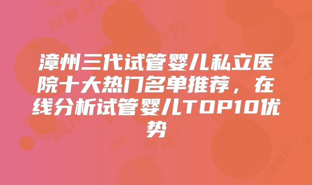 漳州三代试管婴儿私立医院十大热门名单推荐，在线分析试管婴儿TOP10优势