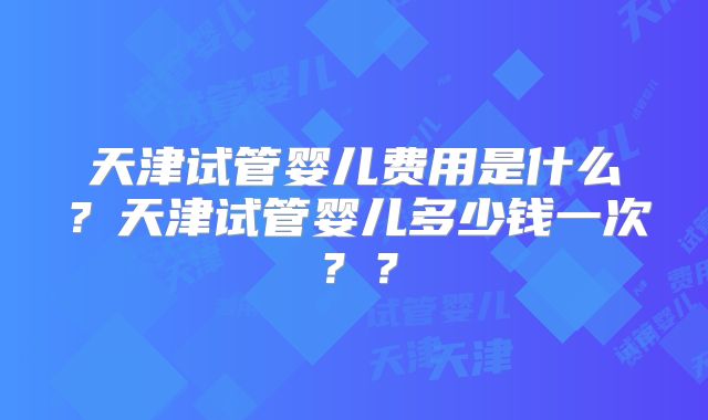 天津试管婴儿费用是什么?天津试管婴儿多少钱一次??
