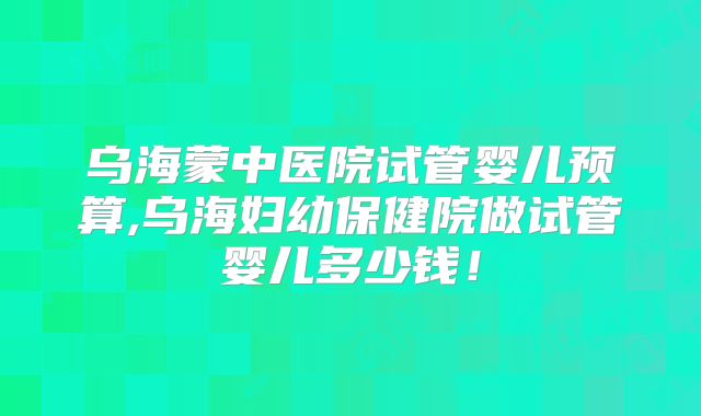 乌海蒙中医院试管婴儿预算,乌海妇幼保健院做试管婴儿多少钱！