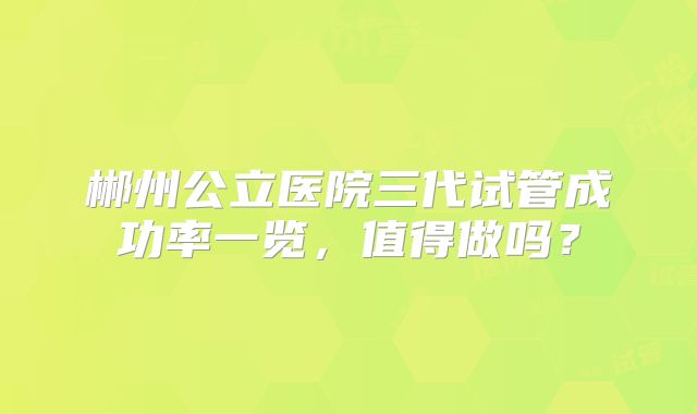郴州公立医院三代试管成功率一览，值得做吗？