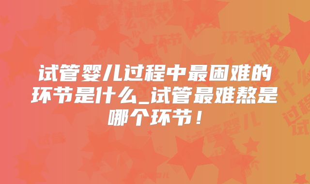 试管婴儿过程中最困难的环节是什么_试管最难熬是哪个环节！
